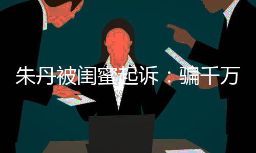 被闺不符限制 但蜜起朱丹已被骗千闺蜜高消诉事实万与费